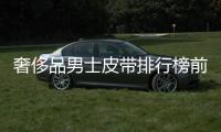奢侈品男士皮帶排行榜前十名有哪些（男士奢侈品包包排行榜前十名）