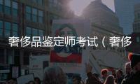 奢侈品鑒定師考試（奢侈品鑒定師考試報名）