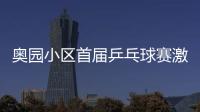 奧園小區(qū)首屆乒乓球賽激烈開戰(zhàn)
