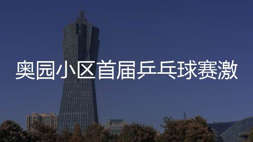 奧園小區首屆乒乓球賽激烈開戰