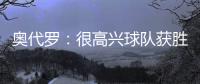 奧代羅：很高興球隊獲勝且沒有丟球，無論誰出場都想要竭盡全力