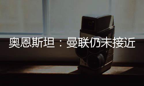 奧恩斯坦：曼聯(lián)仍未接近簽下姆貝莫，雙方差距幾百萬鎊