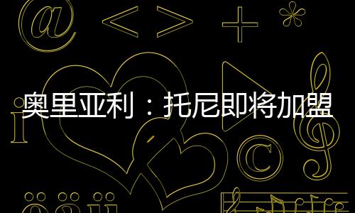 奧里亞利：托尼即將加盟