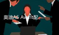 奧迪A6 Avant配置表曝光 或售45.98萬元起