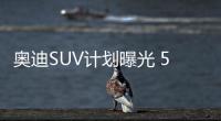 奧迪SUV計劃曝光 5款新車/加長插混都有