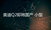 奧迪Q2即將國產 小型SUV/軸距有望加長