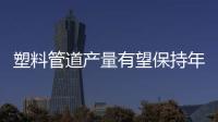 塑料管道產量有望保持年均15%左右的復合增速