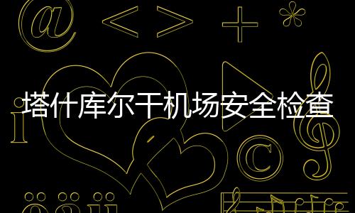 塔什庫爾干機場安全檢查站以賽促學強技能 苦練“內功”保安全