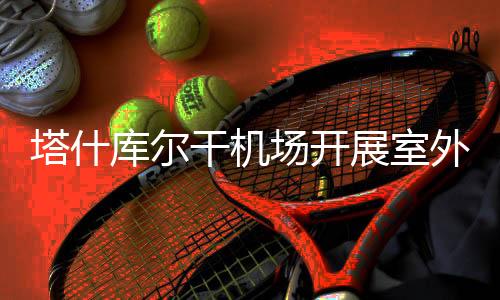 塔什庫爾干機場開展室外消火栓換季維護保養工作