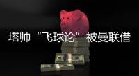 塔帥“飛球論”被曼聯借用，點贊B費驚艷遠射
