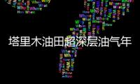塔里木油田超深層油氣年產量突破2000萬噸創新高