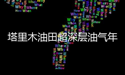 塔里木油田超深層油氣年產量突破2000萬噸創新高