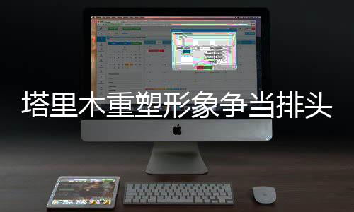 塔里木重塑形象爭(zhēng)當(dāng)排頭