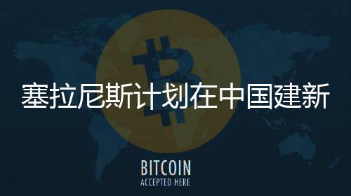 塞拉尼斯計劃在中國建新型乙醇工業化裝置