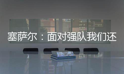 塞薩爾：面對強隊我們還需要更成熟