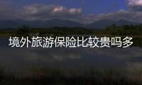 境外旅游保險(xiǎn)比較貴嗎多少錢