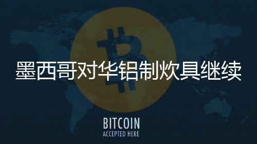 墨西哥對華鋁制炊具繼續進行反傾銷調查