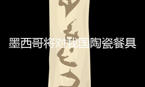 墨西哥將對(duì)我國(guó)陶瓷餐具開(kāi)反傾銷(xiāo)聽(tīng)證會(huì)