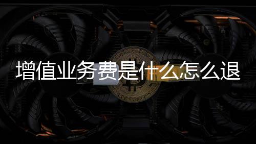 增值業(yè)務(wù)費(fèi)是什么怎么退訂（增值業(yè)務(wù)費(fèi)是什么）