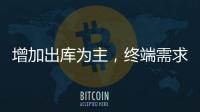 增加出庫為主，終端需求尚可！,行業(yè)資訊