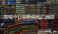增城今日最新聞和廣州增城今日熱點事件的情況說明