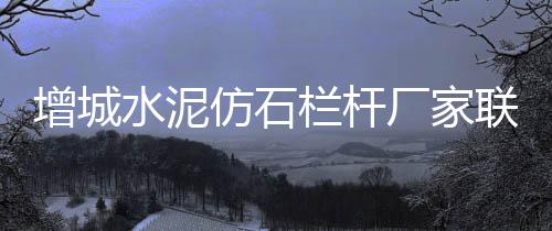 增城水泥仿石欄桿廠家聯系方式