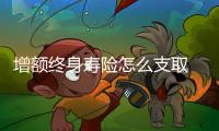 增額終身壽險怎么支取 增額終身壽險減保和退保