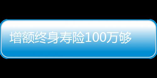 增額終身壽險(xiǎn)100萬(wàn)夠養(yǎng)老嗎