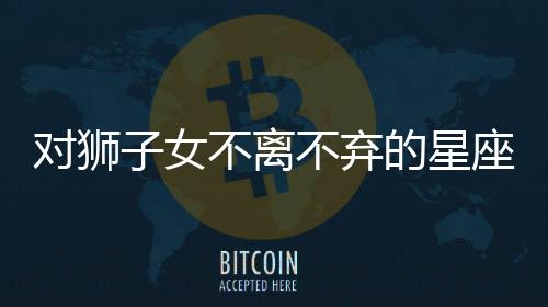 對獅子女不離不棄的星座男