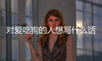 對愛吃狗的人想寫什么話？對愛吃狗的人想寫什么作文