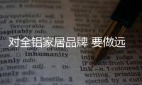 對全鋁家居品牌 要做遠大就要做得實在