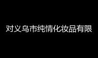 對義烏市純情化妝品有限公司飛行檢查通報