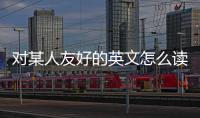 對(duì)某人友好的英文怎么讀（對(duì)某人友好的英文）