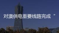 對澳供電重要線路完成“升高”改造