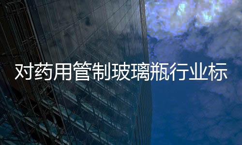 對藥用管制玻璃瓶行業標準認識,行業資訊