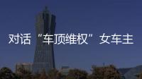 對話“車頂維權”女車主：對于訴訟有信心，后悔買了特斯拉