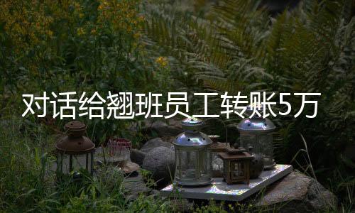 對話給翹班員工轉(zhuǎn)賬5萬元超市老板：錢是賺不夠的，舉手之勞
