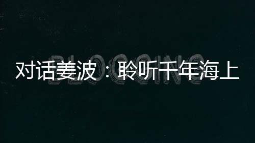 對話姜波：聆聽千年海上絲綢之路的歷史回響︱似是故人來