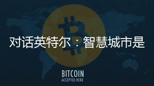 對話英特爾：智慧城市是大模型落地的首要場景，最易實現商業閉環