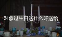 對(duì)象過生日送什么好送給女生（對(duì)象過生日送什么好）