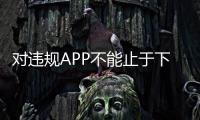 對(duì)違規(guī)APP不能止于下架整改