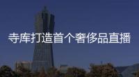 寺庫打造首個奢侈品直播基地：3層7000㎡，可容納300位主播直播