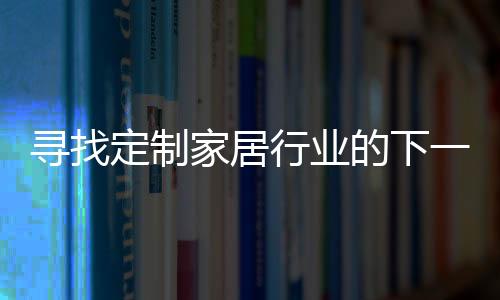尋找定制家居行業(yè)的下一個大生意！（圖）