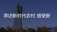 尋訪新時代農(nóng)村 感受新發(fā)展理念