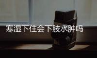 寒濕下住會下肢水腫嗎 寒濕下住下肢水腫怎么辦