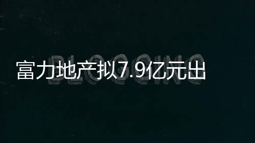 富力地產擬7.9億元出售英國綜合體