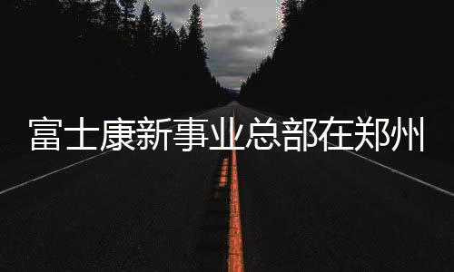 富士康新事業總部在鄭州揭牌