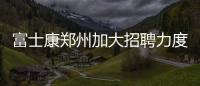 富士康鄭州加大招聘力度，但iPhone 15在中國面臨挑戰