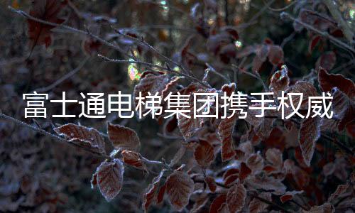 富士通電梯集團攜手權威媒體 實現品牌升級
