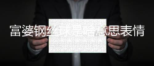 富婆鋼絲球是啥意思表情包（富婆鋼絲球是啥意思）